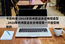 今日科普!2022年杭州亚运会主场馆造型_2022年杭州亚运会主场馆像一只造型别致的