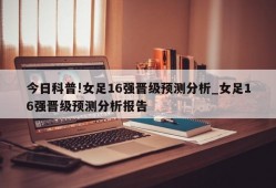 今日科普!女足16强晋级预测分析_女足16强晋级预测分析报告