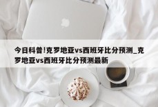 今日科普!克罗地亚vs西班牙比分预测_克罗地亚vs西班牙比分预测最新