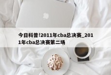 今日科普!2011年cba总决赛_2011年cba总决赛第二场