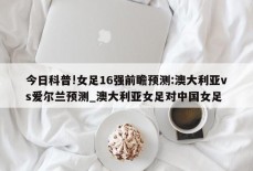 今日科普!女足16强前瞻预测:澳大利亚vs爱尔兰预测_澳大利亚女足对中国女足