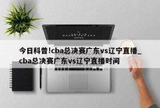 今日科普!cba总决赛广东vs辽宁直播_cba总决赛广东vs辽宁直播时间