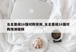 女足晋级16强对阵预测_女足晋级16强对阵预测视频