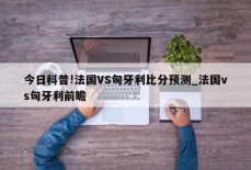 今日科普!法国VS匈牙利比分预测_法国vs匈牙利前瞻