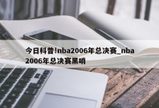 今日科普!nba2006年总决赛_nba2006年总决赛黑哨