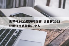 世界杯2022亚洲预选赛_世界杯2022亚洲预选赛能换几个人