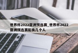 世界杯2022亚洲预选赛_世界杯2022亚洲预选赛能换几个人