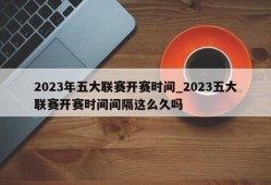 2023年五大联赛开赛时间_2023五大联赛开赛时间间隔这么久吗