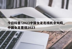 今日科普!2023中国女足出线机会大吗_中国女足晋级2023