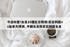 今日科普!女足16强比分预测:尼日利亚vs加拿大预测_中国女足和尼日利亚女足