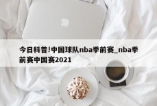 今日科普!中国球队nba季前赛_nba季前赛中国赛2021