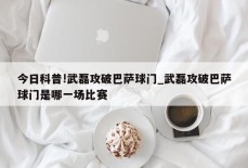 今日科普!武磊攻破巴萨球门_武磊攻破巴萨球门是哪一场比赛