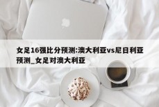 女足16强比分预测:澳大利亚vs尼日利亚预测_女足对澳大利亚