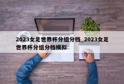 2023女足世界杯分组分档_2023女足世界杯分组分档模拟