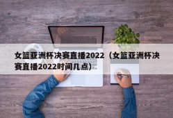 女篮亚洲杯决赛直播2022（女篮亚洲杯决赛直播2022时间几点）