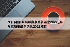 今日科普!乒乓球赛事最新消息2022_乒乓球赛事最新消息2022成都